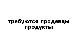 требуются продавцы продукты